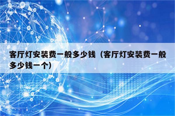 客厅灯安装费一般多少钱(客厅灯安装费一般多少钱一个)